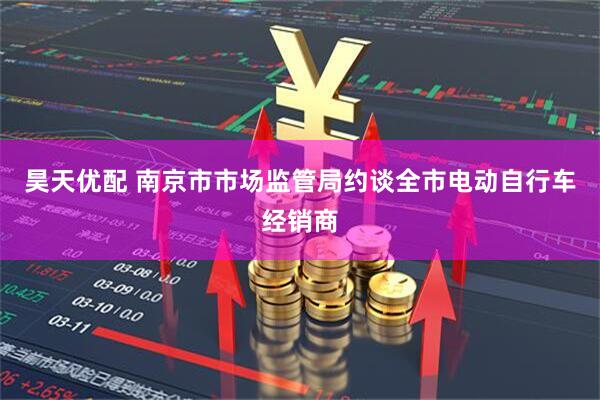 昊天优配 南京市市场监管局约谈全市电动自行车经销商