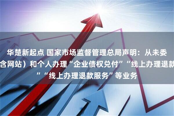 华楚新起点 国家市场监督管理总局声明：从未委托任何机构（含网站）和个人办理“企业债权兑付”“线上办理退款服务”等业务