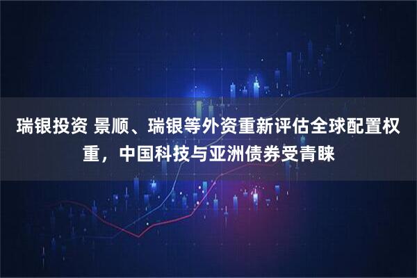 瑞银投资 景顺、瑞银等外资重新评估全球配置权重，中国科技与亚洲债券受青睐