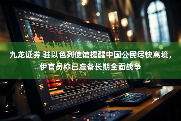 九龙证券 驻以色列使馆提醒中国公民尽快离境，伊官员称已准备长期全面战争