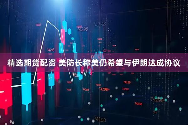 精选期货配资 美防长称美仍希望与伊朗达成协议