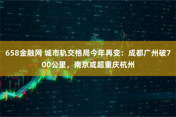 658金融网 城市轨交格局今年再变：成都广州破700公里，南京或超重庆杭州