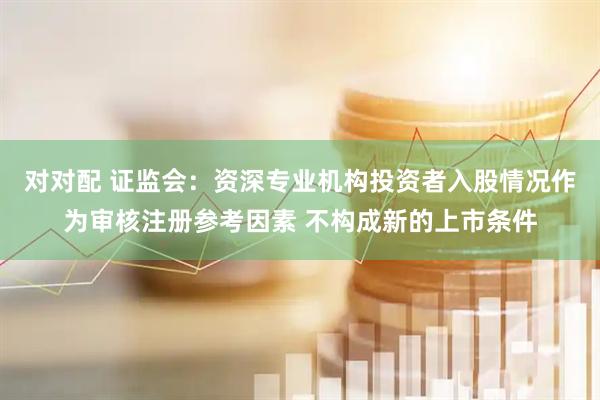 对对配 证监会：资深专业机构投资者入股情况作为审核注册参考因素 不构成新的上市条件