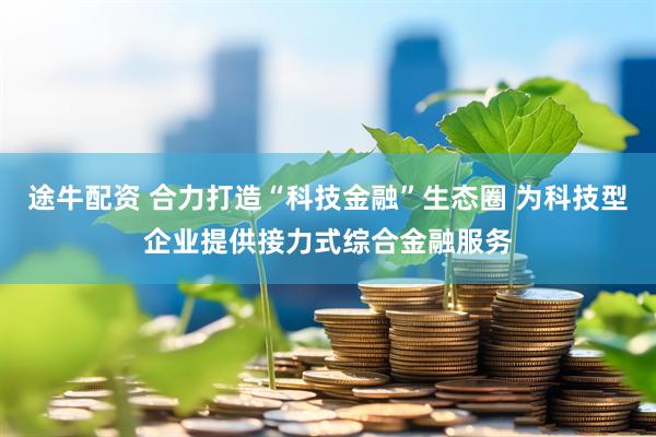 途牛配资 合力打造“科技金融”生态圈 为科技型企业提供接力式综合金融服务