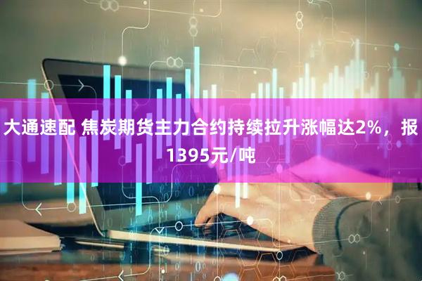 大通速配 焦炭期货主力合约持续拉升涨幅达2%，报1395元/吨