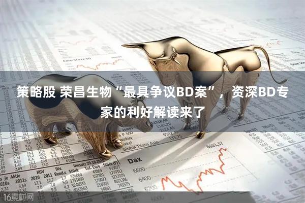 策略股 荣昌生物“最具争议BD案”，资深BD专家的利好解读来了