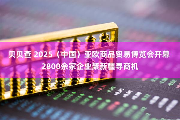 贝贝查 2025（中国）亚欧商品贸易博览会开幕 2800余家企业聚新疆寻商机
