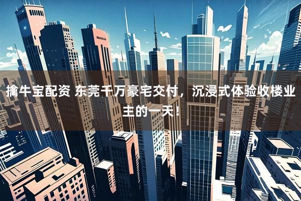 擒牛宝配资 东莞千万豪宅交付，沉浸式体验收楼业主的一天！