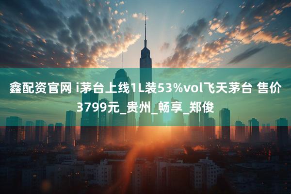 鑫配资官网 i茅台上线1L装53%vol飞天茅台 售价3799元_贵州_畅享_郑俊