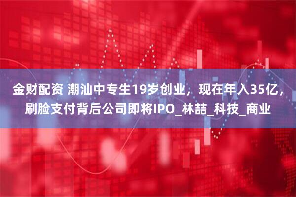 金财配资 潮汕中专生19岁创业，现在年入35亿，刷脸支付背后公司即将IPO_林喆_科技_商业