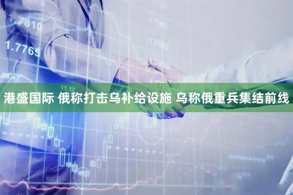港盛国际 俄称打击乌补给设施 乌称俄重兵集结前线