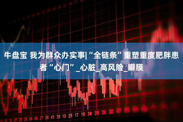 牛盘宝 我为群众办实事|“全链条”重塑重度肥胖患者“心门”_心脏_高风险_瓣膜