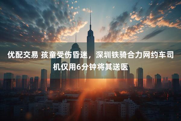 优配交易 孩童受伤昏迷，深圳铁骑合力网约车司机仅用6分钟将其送医