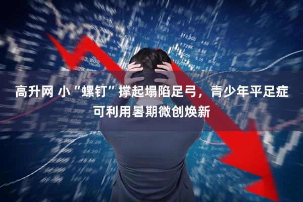 高升网 小“螺钉”撑起塌陷足弓，青少年平足症可利用暑期微创焕新