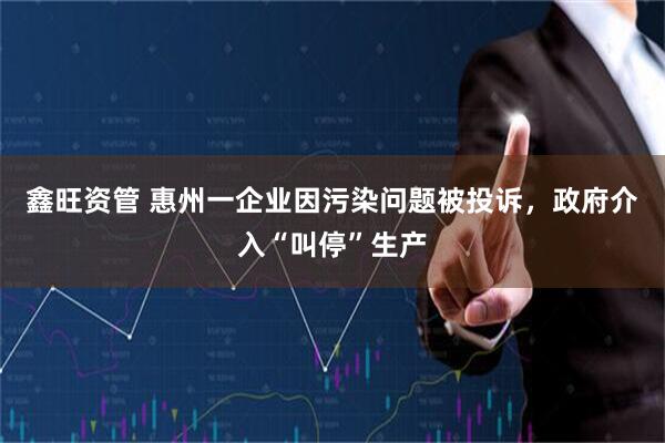 鑫旺资管 惠州一企业因污染问题被投诉，政府介入“叫停”生产