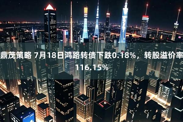 鼎茂策略 7月18日鸿路转债下跌0.18%，转股溢价率116.15%