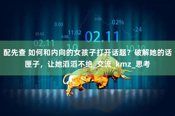 配先查 如何和内向的女孩子打开话题？破解她的话匣子，让她滔滔不绝_交流_kmz_思考