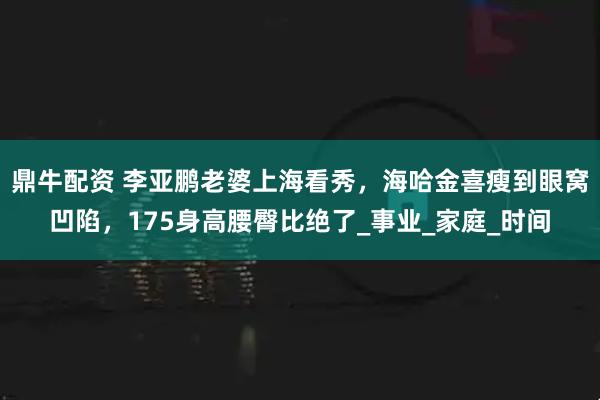 鼎牛配资 李亚鹏老婆上海看秀，海哈金喜瘦到眼窝凹陷，175身高腰臀比绝了_事业_家庭_时间