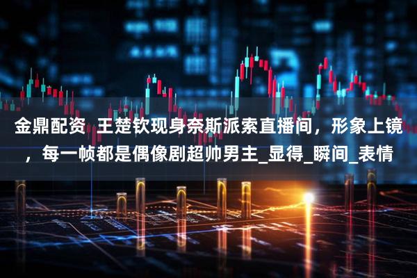 金鼎配资  王楚钦现身奈斯派索直播间，形象上镜，每一帧都是偶像剧超帅男主_显得_瞬间_表情