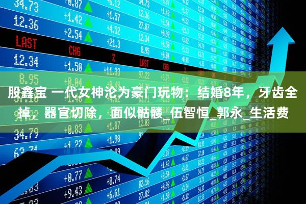 股鑫宝 一代女神沦为豪门玩物：结婚8年，牙齿全掉，器官切除，面似骷髅_伍智恒_郭永_生活费