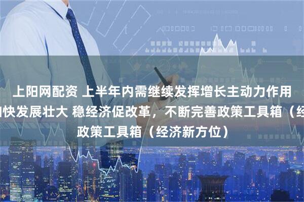 上阳网配资 上半年内需继续发挥增长主动力作用，新动能加快发展壮大 稳经济促改革，不断完善政策工具箱（经济新方位）