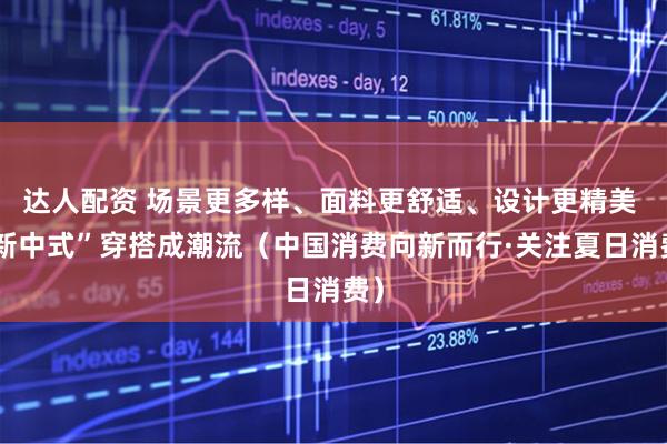 达人配资 场景更多样、面料更舒适、设计更精美 “新中式”穿搭成潮流（中国消费向新而行·关注夏日消费）