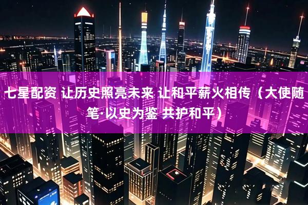 七星配资 让历史照亮未来 让和平薪火相传（大使随笔·以史为鉴 共护和平）