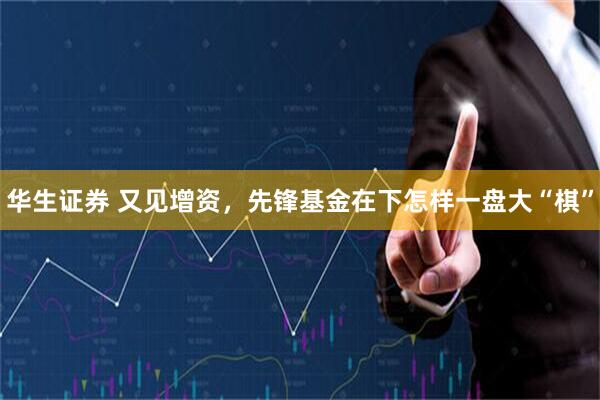 华生证券 又见增资，先锋基金在下怎样一盘大“棋”