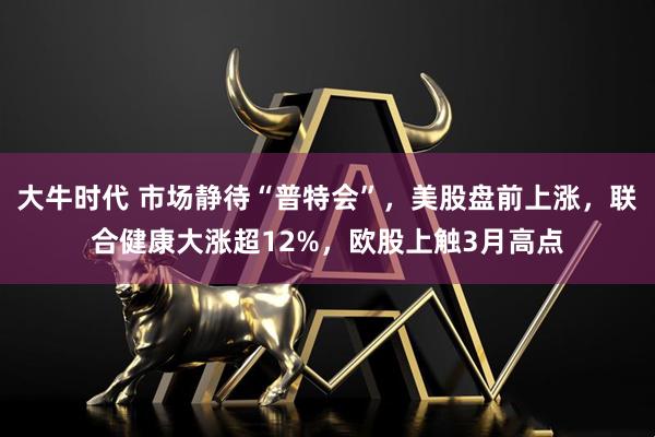 大牛时代 市场静待“普特会”，美股盘前上涨，联合健康大涨超12%，欧股上触3月高点