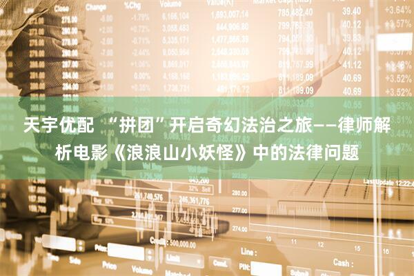 天宇优配  “拼团”开启奇幻法治之旅——律师解析电影《浪浪山小妖怪》中的法律问题