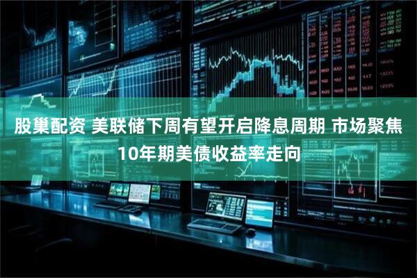 股巢配资 美联储下周有望开启降息周期 市场聚焦10年期美债收益率走向