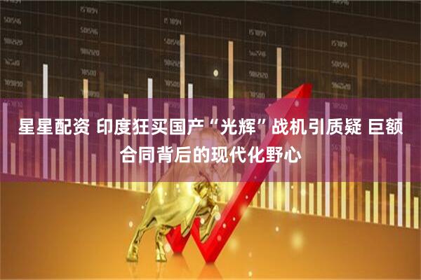 星星配资 印度狂买国产“光辉”战机引质疑 巨额合同背后的现代化野心
