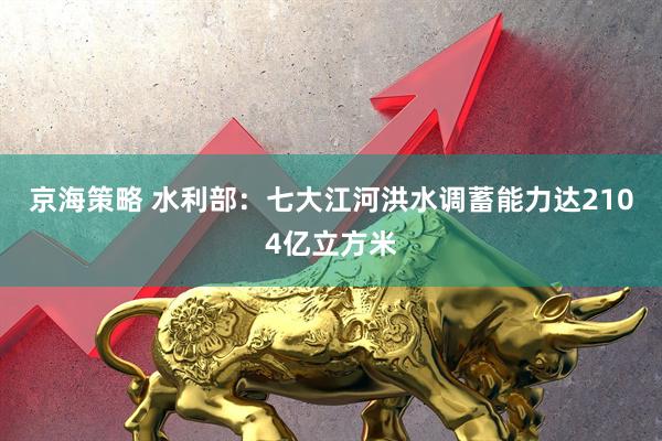 京海策略 水利部：七大江河洪水调蓄能力达2104亿立方米