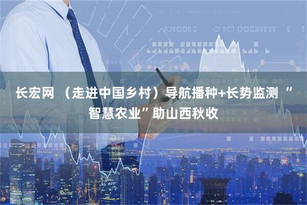 长宏网 （走进中国乡村）导航播种+长势监测 “智慧农业”助山西秋收
