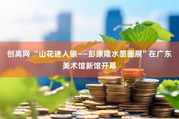 创高网 “山花迷人眼——彭康隆水墨画展”在广东美术馆新馆开幕