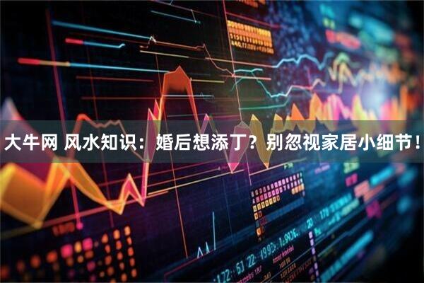 大牛网 风水知识：婚后想添丁？别忽视家居小细节！