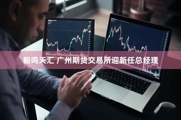 毅鸣天汇 广州期货交易所迎新任总经理