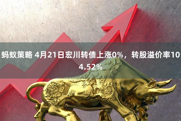 蚂蚁策略 4月21日宏川转债上涨0%，转股溢价率104.52%