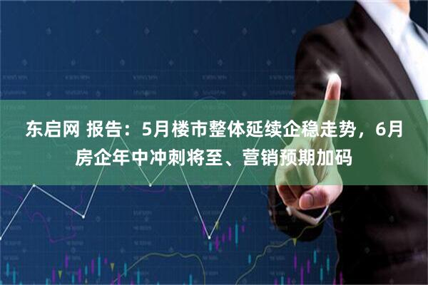 东启网 报告：5月楼市整体延续企稳走势，6月房企年中冲刺将至、营销预期加码