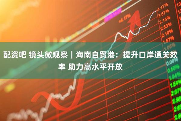 配资吧 镜头微观察｜海南自贸港：提升口岸通关效率 助力高水平开放