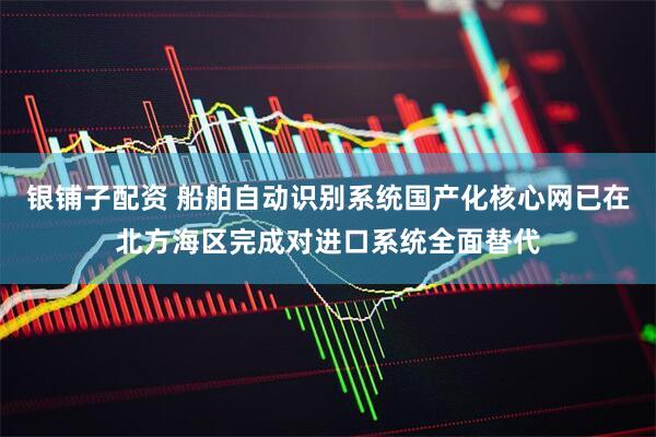 银铺子配资 船舶自动识别系统国产化核心网已在北方海区完成对进口系统全面替代