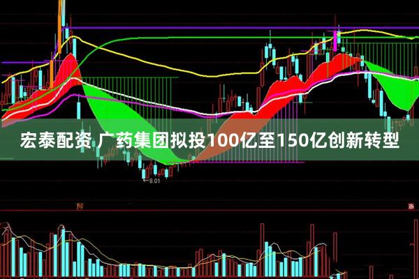宏泰配资 广药集团拟投100亿至150亿创新转型