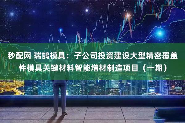 秒配网 瑞鹄模具：子公司投资建设大型精密覆盖件模具关键材料智能增材制造项目（一期）