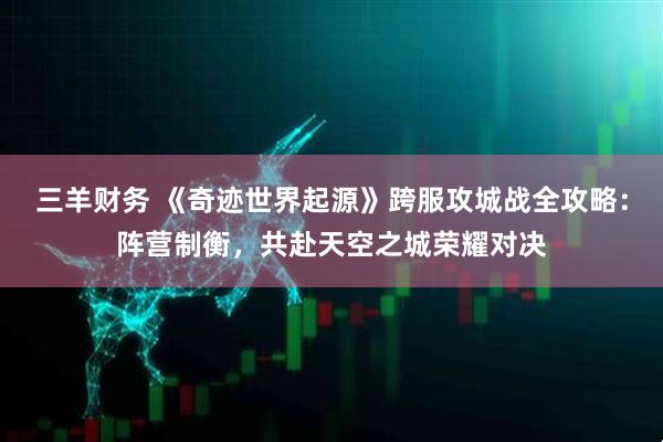 三羊财务 《奇迹世界起源》跨服攻城战全攻略：阵营制衡，共赴天空之城荣耀对决